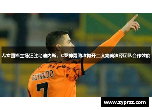尤文图斯主场狂胜乌迪内斯，C罗神勇助攻梅开二度完美演绎团队合作效能