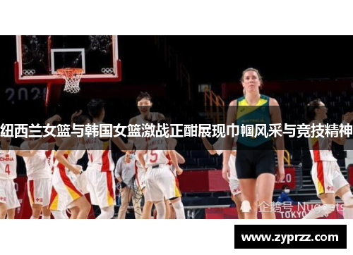 纽西兰女篮与韩国女篮激战正酣展现巾帼风采与竞技精神